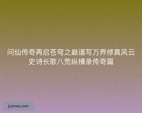 问仙传奇再启苍穹之巅谱写万界修真风云史诗长歌八荒纵横录传奇篇