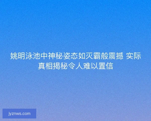 姚明泳池中神秘姿态如灭霸般震撼 实际真相揭秘令人难以置信