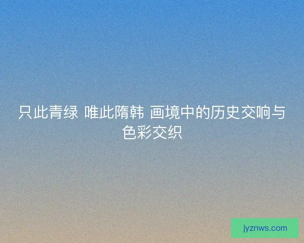 只此青绿 唯此隋韩 画境中的历史交响与色彩交织