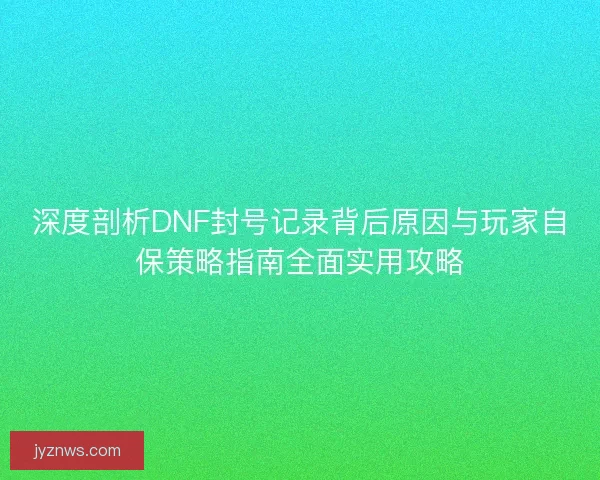 深度剖析DNF封号记录背后原因与玩家自保策略指南全面实用攻略