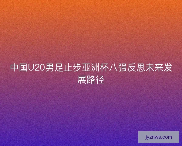 中国U20男足止步亚洲杯八强反思未来发展路径