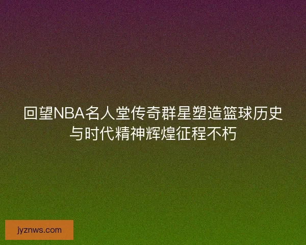 回望NBA名人堂传奇群星塑造篮球历史与时代精神辉煌征程不朽