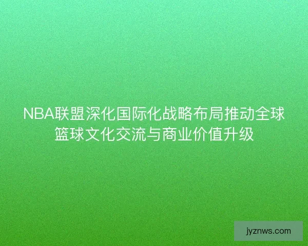 NBA联盟深化国际化战略布局推动全球篮球文化交流与商业价值升级